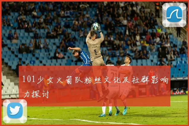 101少女火箭队粉丝文化及社群影响力探讨